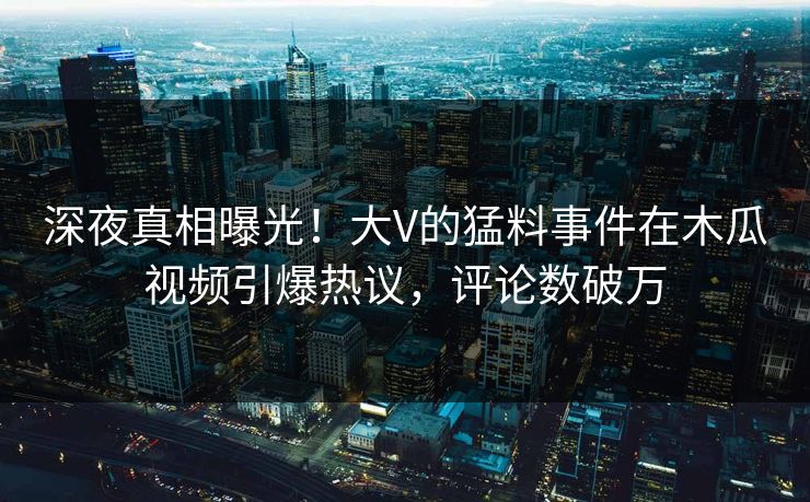 深夜真相曝光！大V的猛料事件在木瓜视频引爆热议，评论数破万