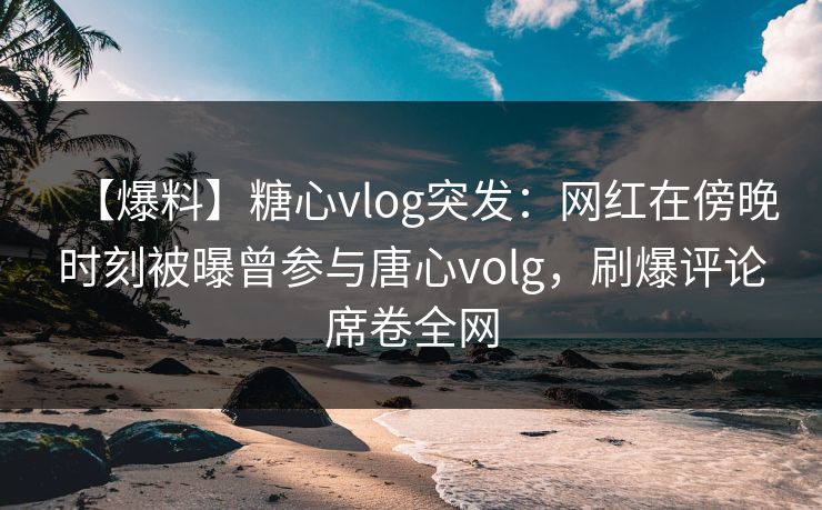 【爆料】糖心vlog突发：网红在傍晚时刻被曝曾参与唐心volg，刷爆评论席卷全网