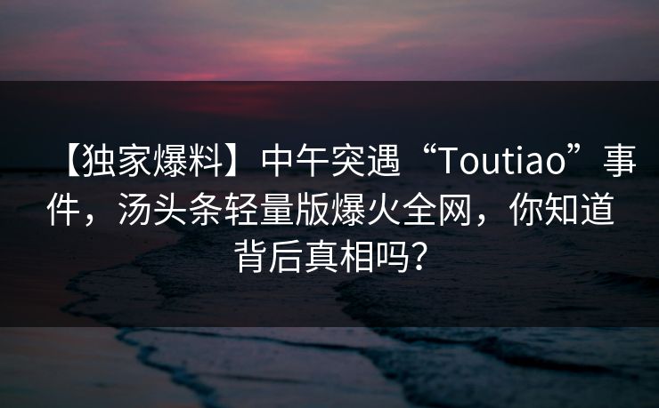 【独家爆料】中午突遇“Toutiao”事件，汤头条轻量版爆火全网，你知道背后真相吗？