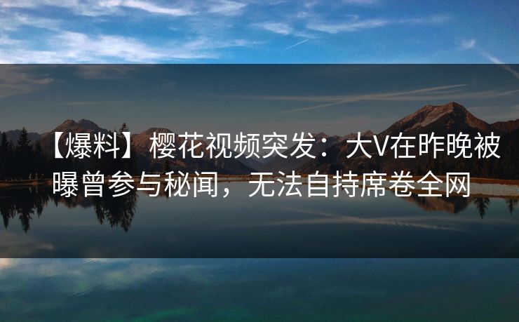 【爆料】樱花视频突发：大V在昨晚被曝曾参与秘闻，无法自持席卷全网