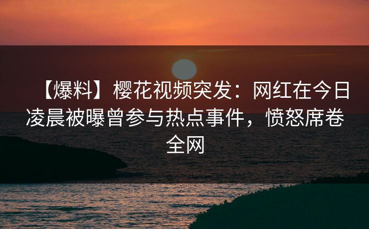 【爆料】樱花视频突发:网红在今日凌晨被曝曾参与热点事件,愤怒席卷全网