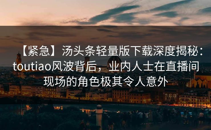 【紧急】汤头条轻量版下载深度揭秘：toutiao风波背后，业内人士在直播间现场的角色极其令人意外