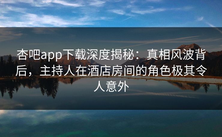 杏吧app下载深度揭秘：真相风波背后，主持人在酒店房间的角色极其令人意外
