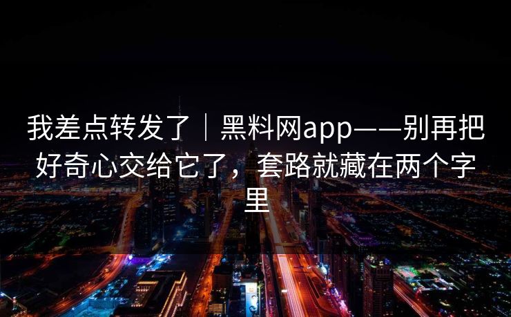 我差点转发了｜黑料网app——别再把好奇心交给它了，套路就藏在两个字里