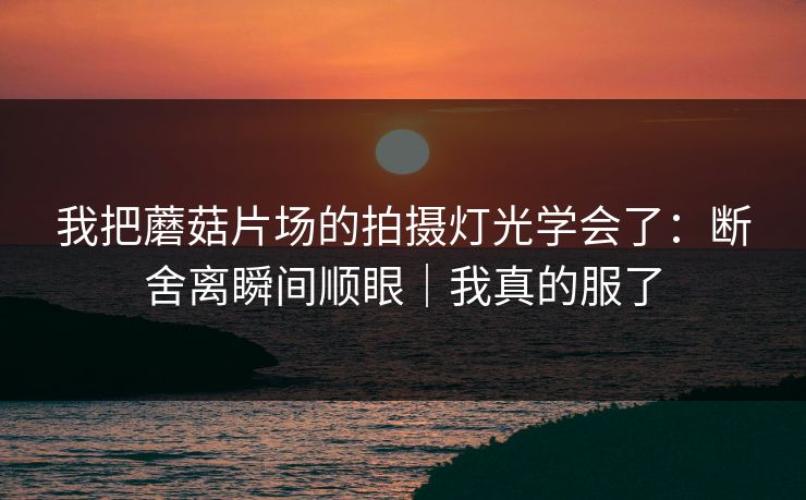 我把蘑菇片场的拍摄灯光学会了:断舍离瞬间顺眼|我真的服了