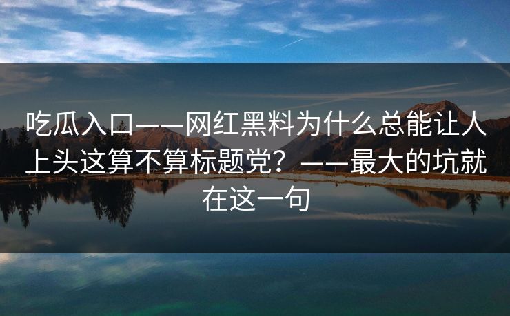 吃瓜入口——网红黑料为什么总能让人上头这算不算标题党?——最大的坑就在这一句